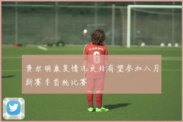费尔明康复情况良好有望参加八月新赛季首轮比赛