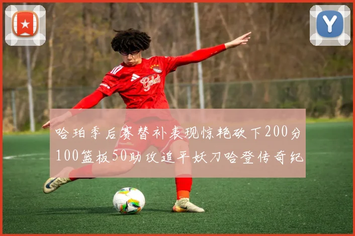 哈珀季后赛替补表现惊艳砍下200分100篮板50助攻追平妖刀哈登传奇纪录