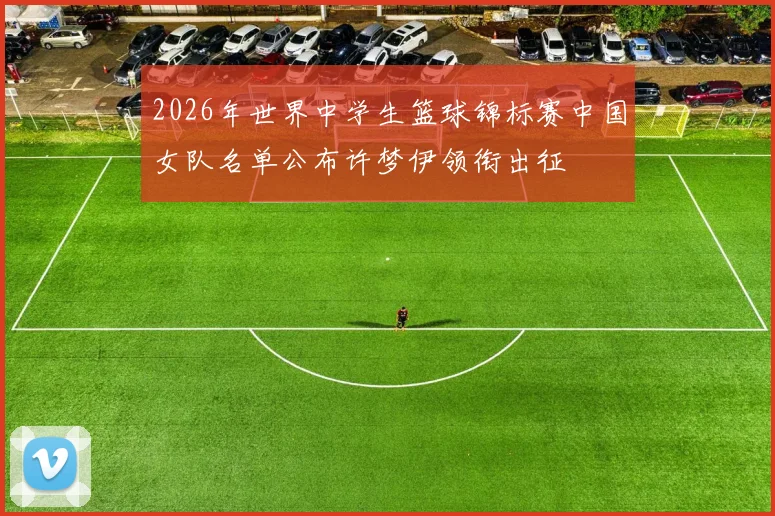 2026年世界中学生篮球锦标赛中国女队名单公布许梦伊领衔出征