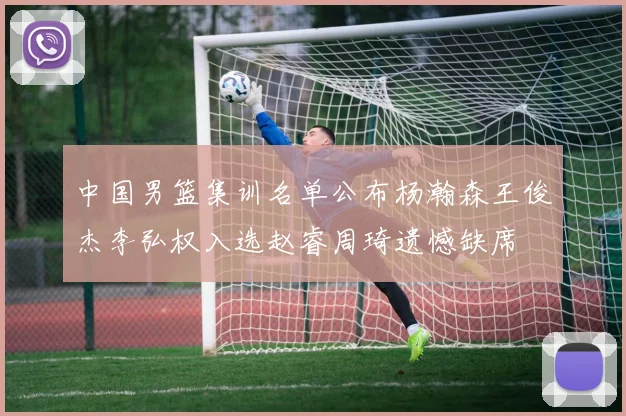 中国男篮集训名单公布杨瀚森王俊杰李弘权入选赵睿周琦遗憾缺席