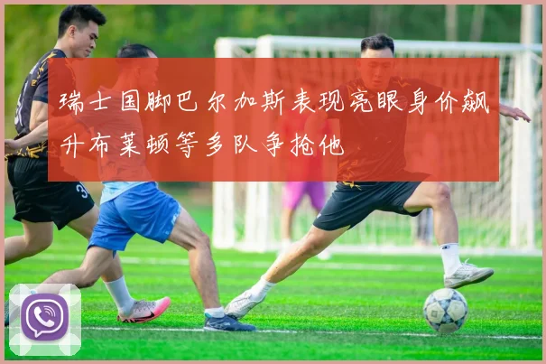 瑞士国脚巴尔加斯表现亮眼身价飙升布莱顿等多队争抢他