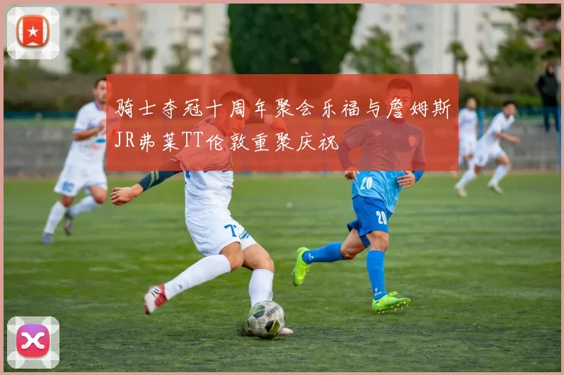 骑士夺冠十周年聚会乐福与詹姆斯JR弗莱TT伦敦重聚庆祝