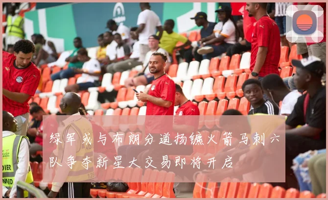 绿军或与布朗分道扬镳火箭马刺六队争夺新星大交易即将开启