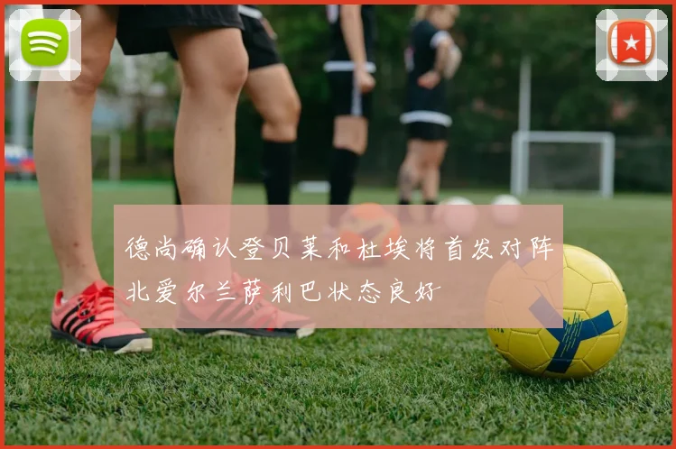德尚确认登贝莱和杜埃将首发对阵北爱尔兰萨利巴状态良好