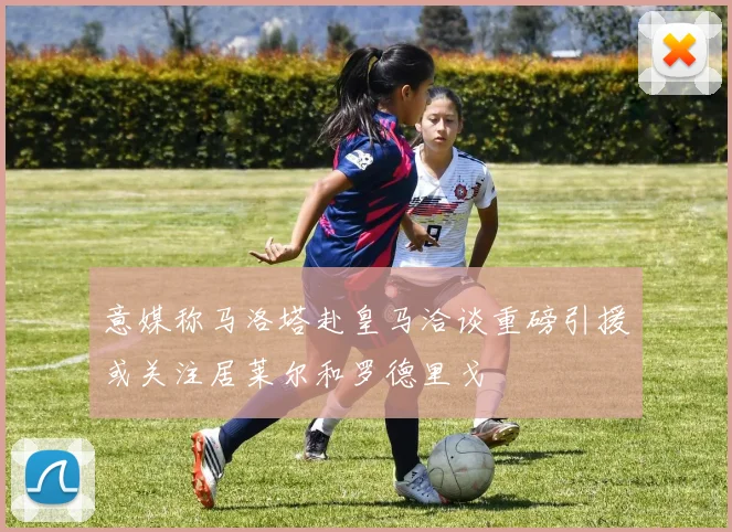 意媒称马洛塔赴皇马洽谈重磅引援或关注居莱尔和罗德里戈