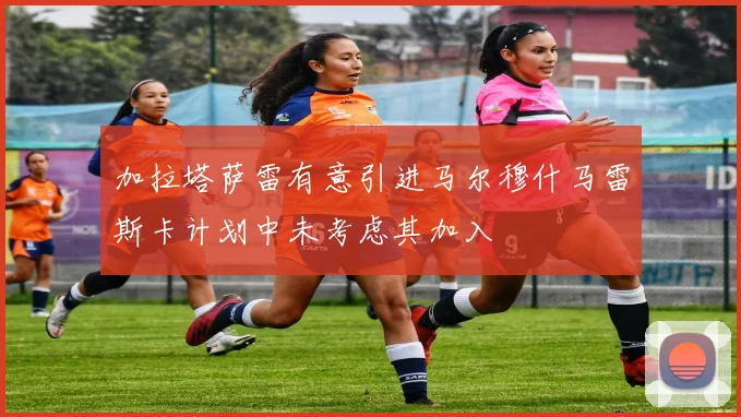 加拉塔萨雷有意引进马尔穆什马雷斯卡计划中未考虑其加入