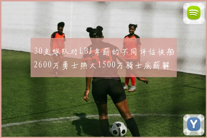 30支球队对LBJ年薪的不同评估快船2600万勇士热火1500万骑士底薪解析
