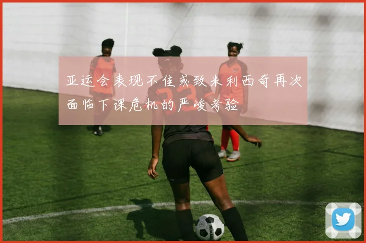 亚运会表现不佳或致米利西奇再次面临下课危机的严峻考验