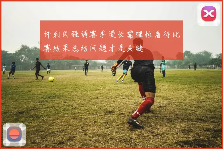 许利民强调赛季漫长需理性看待比赛结果总结问题才是关键