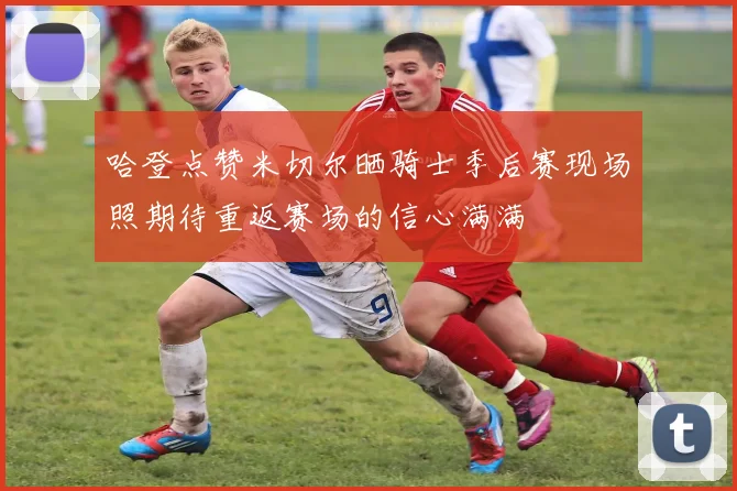 哈登点赞米切尔晒骑士季后赛现场照期待重返赛场的信心满满